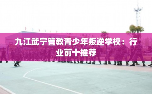 九江武宁管教青少年叛逆学校：行业前十推荐