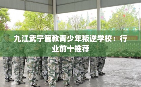 九江武宁管教青少年叛逆学校：行业前十推荐