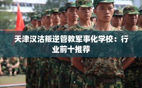 天津汉沽叛逆管教军事化学校：行业前十推荐