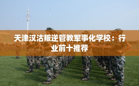 天津汉沽叛逆管教军事化学校：行业前十推荐