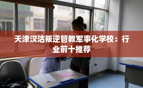 天津汉沽叛逆管教军事化学校：行业前十推荐
