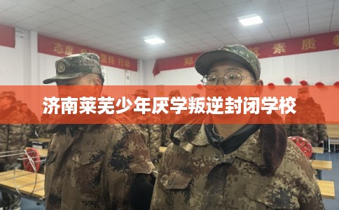 济南莱芜少年厌学叛逆封闭学校