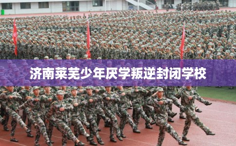 济南莱芜少年厌学叛逆封闭学校