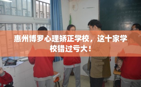 惠州博罗心理矫正学校，这十家学校错过亏大！