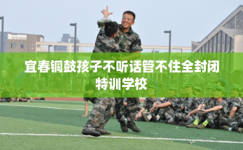 宜春铜鼓孩子不听话管不住全封闭特训学校