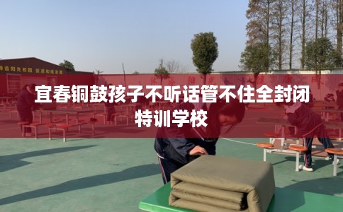 宜春铜鼓孩子不听话管不住全封闭特训学校