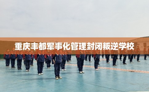 重庆丰都军事化管理封闭叛逆学校