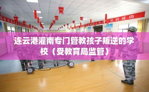 连云港灌南专门管教孩子叛逆的学校（受教育局监管）