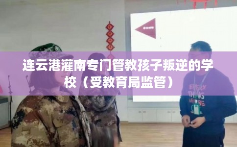 连云港灌南专门管教孩子叛逆的学校（受教育局监管）