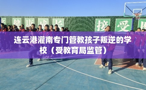 连云港灌南专门管教孩子叛逆的学校（受教育局监管）