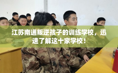 江苏南通叛逆孩子的训练学校，迅速了解这十家学校！