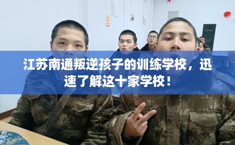 江苏南通叛逆孩子的训练学校，迅速了解这十家学校！