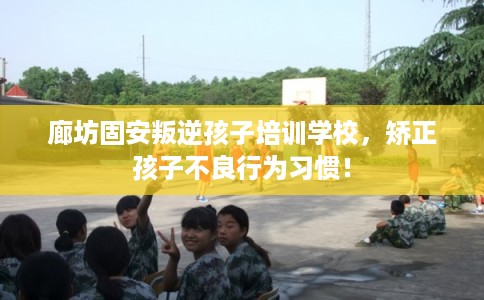 廊坊固安叛逆孩子培训学校，矫正孩子不良行为习惯！