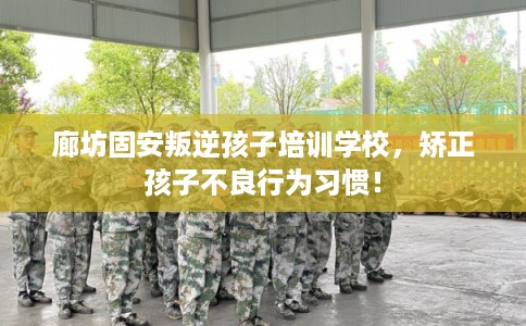 廊坊固安叛逆孩子培训学校，矫正孩子不良行为习惯！