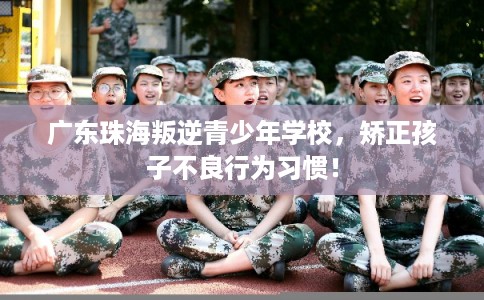 广东珠海叛逆青少年学校，矫正孩子不良行为习惯！
