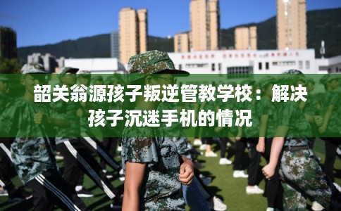 韶关翁源孩子叛逆管教学校：解决孩子沉迷手机的情况