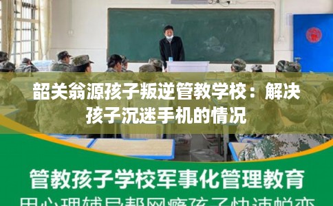 韶关翁源孩子叛逆管教学校：解决孩子沉迷手机的情况