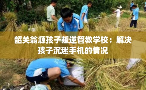 韶关翁源孩子叛逆管教学校：解决孩子沉迷手机的情况