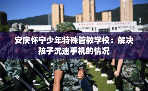 安庆怀宁少年特殊管教学校：解决孩子沉迷手机的情况