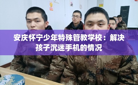 安庆怀宁少年特殊管教学校：解决孩子沉迷手机的情况