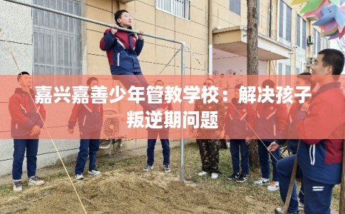 嘉兴嘉善少年管教学校：解决孩子叛逆期问题