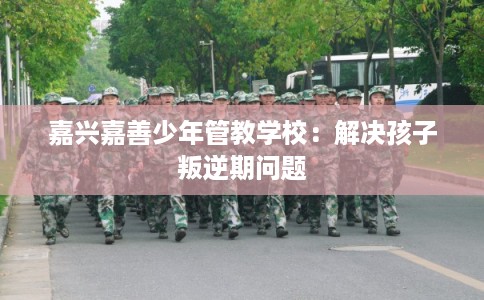 嘉兴嘉善少年管教学校：解决孩子叛逆期问题