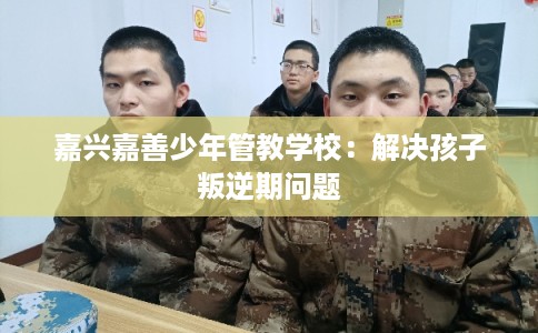 嘉兴嘉善少年管教学校：解决孩子叛逆期问题