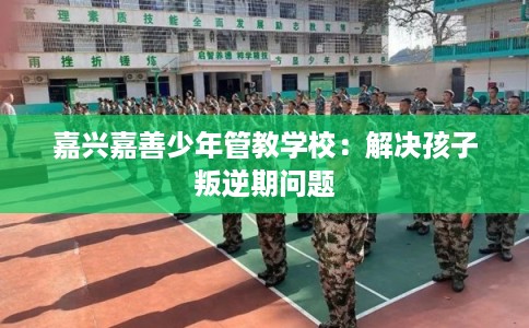 嘉兴嘉善少年管教学校：解决孩子叛逆期问题