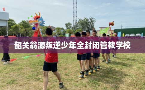 韶关翁源叛逆少年全封闭管教学校