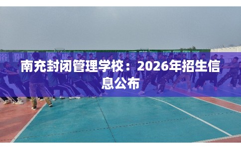 南充封闭管理学校：2026年招生信息公布