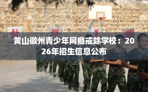 黄山徽州青少年网瘾戒除学校：2026年招生信息公布