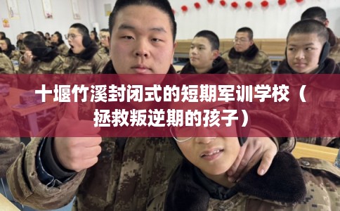 十堰竹溪封闭式的短期军训学校（拯救叛逆期的孩子）