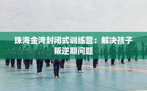 珠海金湾封闭式训练营：解决孩子叛逆期问题