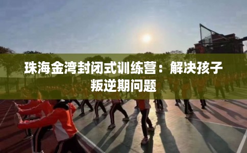 珠海金湾封闭式训练营：解决孩子叛逆期问题