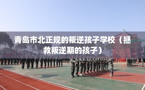 青岛市北正规的叛逆孩子学校（拯救叛逆期的孩子）
