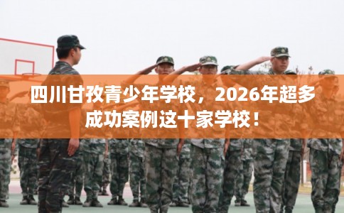 四川甘孜青少年学校，2026年超多成功案例这十家学校！