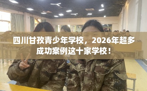 四川甘孜青少年学校，2026年超多成功案例这十家学校！