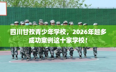 四川甘孜青少年学校，2026年超多成功案例这十家学校！