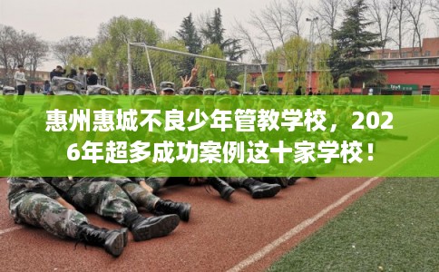 惠州惠城不良少年管教学校，2026年超多成功案例这十家学校！
