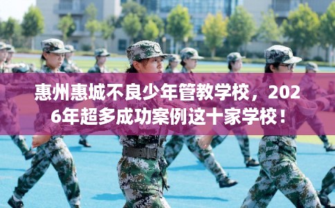 惠州惠城不良少年管教学校，2026年超多成功案例这十家学校！