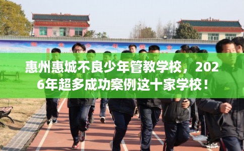 惠州惠城不良少年管教学校，2026年超多成功案例这十家学校！