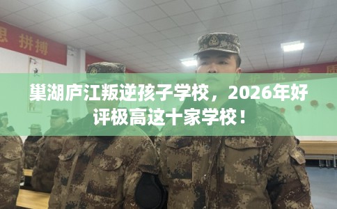 巢湖庐江叛逆孩子学校，2026年好评极高这十家学校！