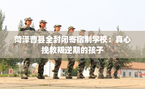 菏泽曹县全封闭寄宿制学校：真心挽救叛逆期的孩子