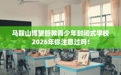 马鞍山博望管教青少年封闭式学校2026年你注意过吗！