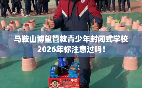 马鞍山博望管教青少年封闭式学校2026年你注意过吗！