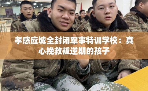 孝感应城全封闭军事特训学校：真心挽救叛逆期的孩子