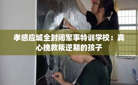 孝感应城全封闭军事特训学校：真心挽救叛逆期的孩子
