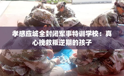 孝感应城全封闭军事特训学校：真心挽救叛逆期的孩子