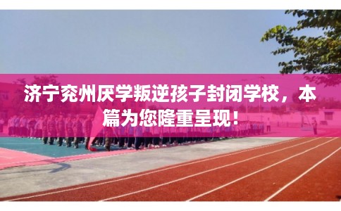 济宁兖州厌学叛逆孩子封闭学校，本篇为您隆重呈现！
