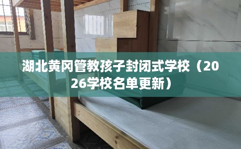 湖北黄冈管教孩子封闭式学校（2026学校名单更新）